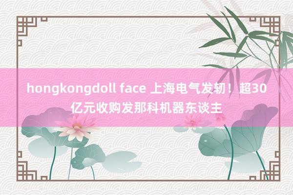 hongkongdoll face 上海电气发轫！超30亿元收购发那科机器东谈主