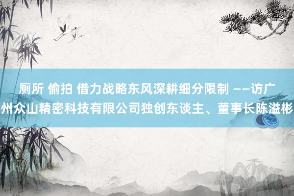 厕所 偷拍 借力战略东风深耕细分限制 ——访广州众山精密科技有限公司独创东谈主、董事长陈溢彬