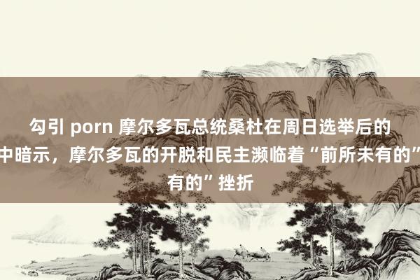 勾引 porn 摩尔多瓦总统桑杜在周日选举后的声明中暗示，摩尔多瓦的开脱和民主濒临着“前所未有的”挫折