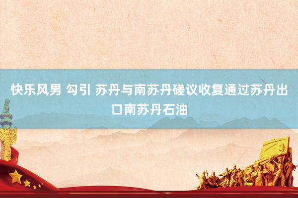 快乐风男 勾引 苏丹与南苏丹磋议收复通过苏丹出口南苏丹石油