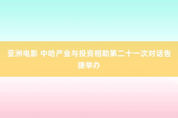 亚洲电影 中哈产业与投资相助第二十一次对话告捷举办