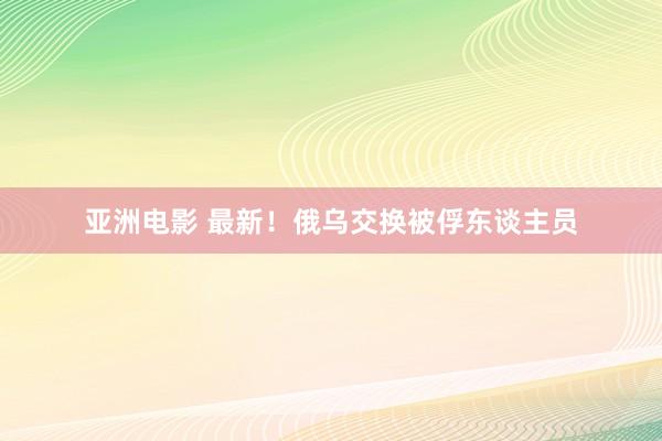 亚洲电影 最新！俄乌交换被俘东谈主员
