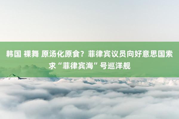 韩国 裸舞 原汤化原食？菲律宾议员向好意思国索求“菲律宾海”号巡洋舰