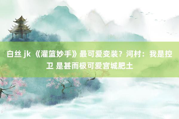 白丝 jk 《灌篮妙手》最可爱变装？河村：我是控卫 是甚而极可爱宫城肥土