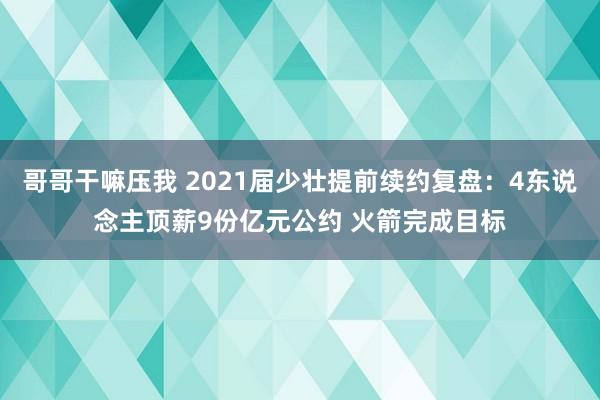 哥哥干嘛压我 2021届少壮提前续约复盘：4东说念主顶薪9份亿元公约 火箭完成目标