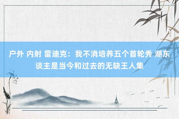 户外 内射 雷迪克：我不消培养五个首轮秀 湖东谈主是当今和过去的无缺王人集