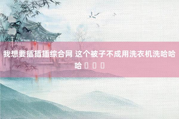 我想要插插插综合网 这个被子不成用洗衣机洗哈哈哈 ​​​
