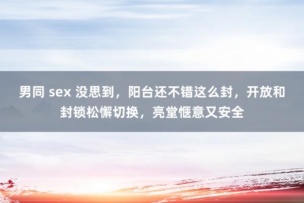 男同 sex 没思到，阳台还不错这么封，开放和封锁松懈切换，亮堂惬意又安全