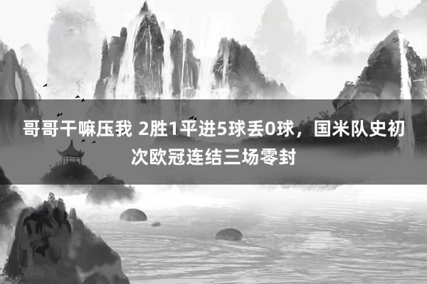 哥哥干嘛压我 2胜1平进5球丢0球，国米队史初次欧冠连结三场零封