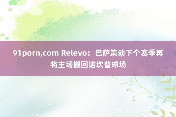 91porn，com Relevo：巴萨策动下个赛季再将主场搬回诺坎普球场