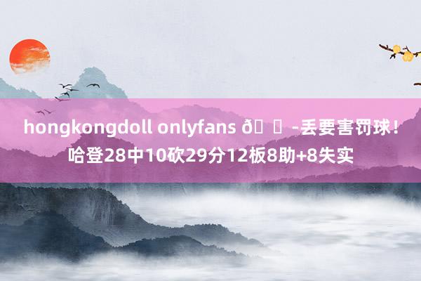hongkongdoll onlyfans 😭丢要害罚球！哈登28中10砍29分12板8助+8失实