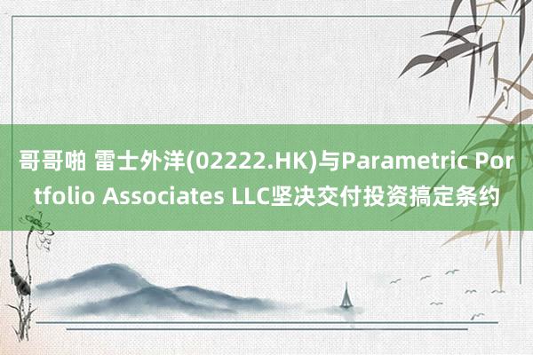 哥哥啪 雷士外洋(02222.HK)与Parametric Portfolio Associates LLC坚决交付投资搞定条约
