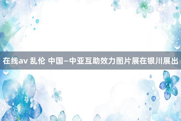 在线av 乱伦 中国—中亚互助效力图片展在银川展出