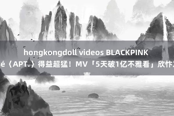 hongkongdoll videos BLACKPINK Rosé〈APT.〉得益超猛！MV「5天破1亿不雅看」欣忭发声
