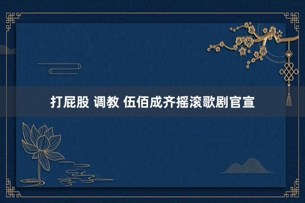 打屁股 调教 伍佰成齐摇滚歌剧官宣