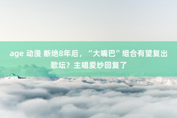 age 动漫 断绝8年后，“大嘴巴”组合有望复出歌坛？主唱爱纱回复了