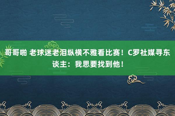 哥哥啪 老球迷老泪纵横不雅看比赛！C罗社媒寻东谈主：我思要找到他！