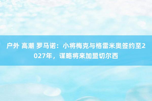 户外 高潮 罗马诺：小将梅克与格雷米奥签约至2027年，谋略将来加盟切尔西