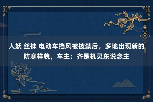 人妖 丝袜 电动车挡风被被禁后，多地出现新的防寒样貌，车主：齐是机灵东说念主