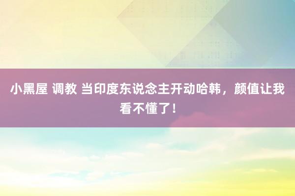 小黑屋 调教 当印度东说念主开动哈韩，颜值让我看不懂了！