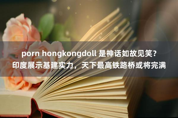 porn hongkongdoll 是神话如故见笑？印度展示基建实力，天下最高铁路桥或将完满