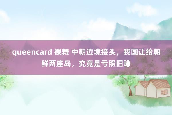 queencard 裸舞 中朝边境接头，我国让给朝鲜两座岛，究竟是亏照旧赚