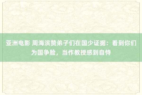 亚洲电影 周海滨赞弟子们在国少证据：看到你们为国争脸，当作教授感到自恃