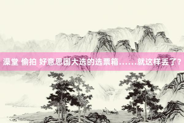 澡堂 偷拍 好意思国大选的选票箱……就这样丢了？