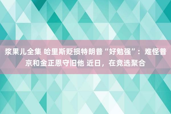 浆果儿全集 哈里斯贬损特朗普“好勉强”：难怪普京和金正恩守旧他 近日，在竞选聚合