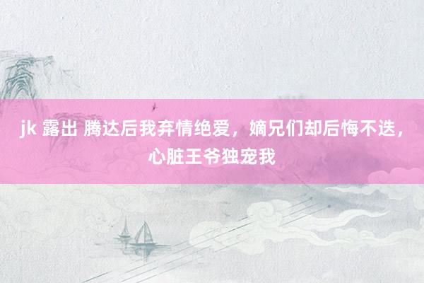 jk 露出 腾达后我弃情绝爱，嫡兄们却后悔不迭，心脏王爷独宠我