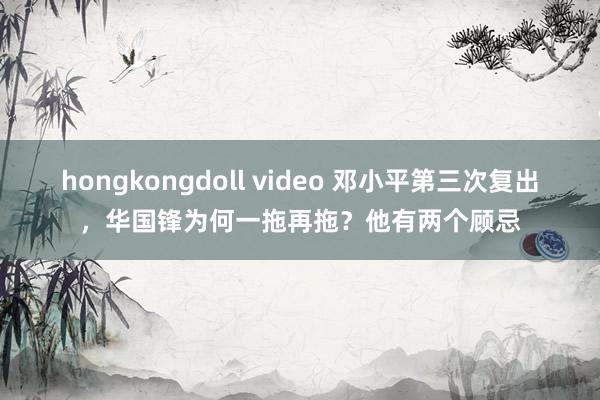hongkongdoll video 邓小平第三次复出，华国锋为何一拖再拖？他有两个顾忌