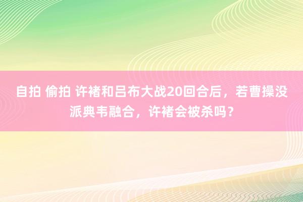 自拍 偷拍 许褚和吕布大战20回合后，若曹操没派典韦融合，许褚会被杀吗？