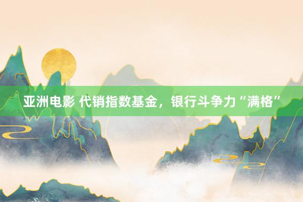 亚洲电影 代销指数基金，银行斗争力“满格”