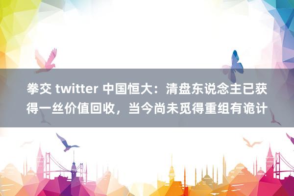 拳交 twitter 中国恒大：清盘东说念主已获得一丝价值回收，当今尚未觅得重组有诡计