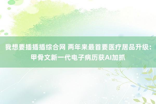 我想要插插插综合网 两年来最首要医疗居品升级：甲骨文新一代电子病历获AI加抓