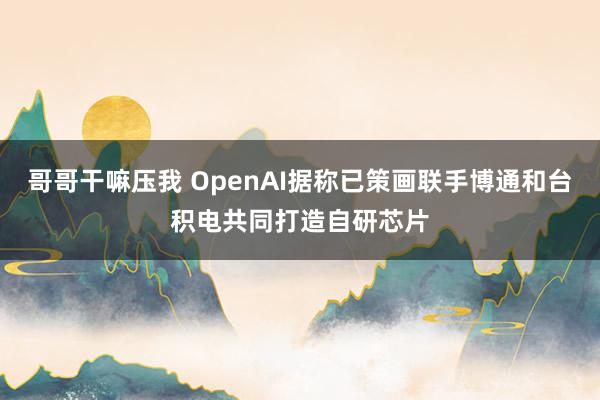 哥哥干嘛压我 OpenAI据称已策画联手博通和台积电共同打造自研芯片