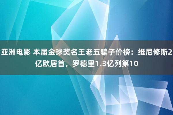 亚洲电影 本届金球奖名王老五骗子价榜：维尼修斯2亿欧居首，罗德里1.3亿列第10