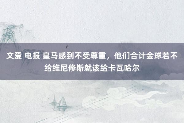 文爱 电报 皇马感到不受尊重，他们合计金球若不给维尼修斯就该给卡瓦哈尔