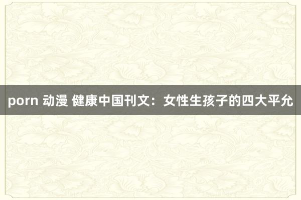 porn 动漫 健康中国刊文：女性生孩子的四大平允