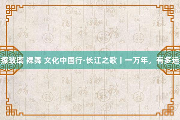 擦玻璃 裸舞 文化中国行·长江之歌丨一万年，有多远