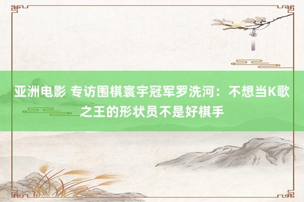 亚洲电影 专访围棋寰宇冠军罗洗河：不想当K歌之王的形状员不是好棋手