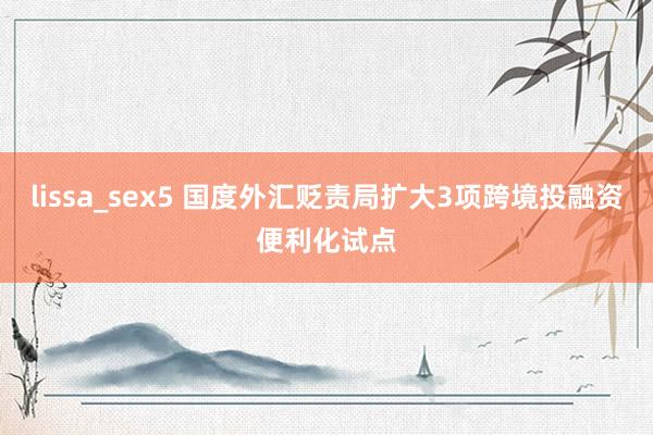 lissa_sex5 国度外汇贬责局扩大3项跨境投融资便利化试点
