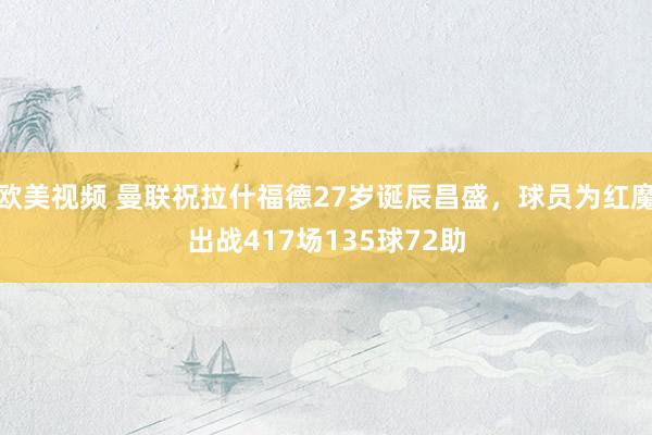 欧美视频 曼联祝拉什福德27岁诞辰昌盛，球员为红魔出战417场135球72助