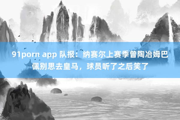 91porn app 队报：纳赛尔上赛季曾陶冶姆巴佩别思去皇马，球员听了之后笑了