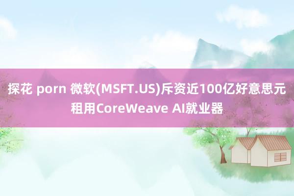 探花 porn 微软(MSFT.US)斥资近100亿好意思元租用CoreWeave AI就业器