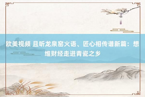 欧美视频 且听龙泉窑火语、匠心相传谱新篇：想维财经走进青瓷之乡