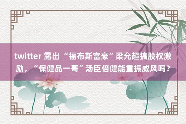 twitter 露出 “福布斯富豪”梁允超搞股权激励，“保健品一哥”汤臣倍健能重振威风吗？