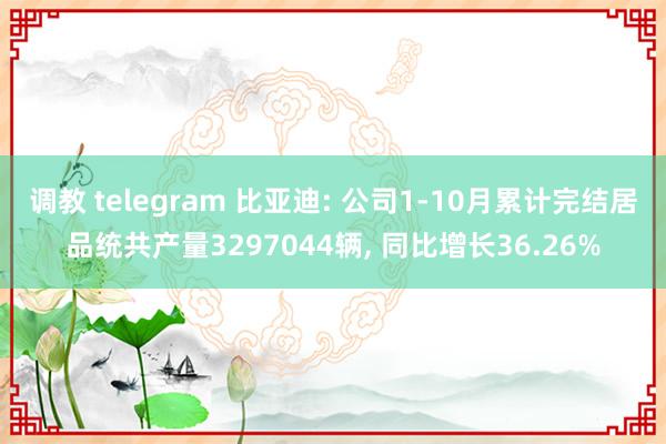 调教 telegram 比亚迪: 公司1-10月累计完结居品统共产量3297044辆， 同比增长36.26%