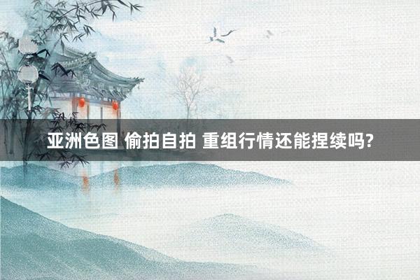 亚洲色图 偷拍自拍 重组行情还能捏续吗?