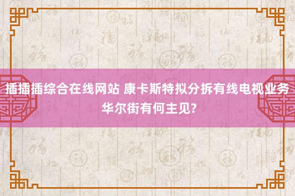 插插插综合在线网站 康卡斯特拟分拆有线电视业务 华尔街有何主见?